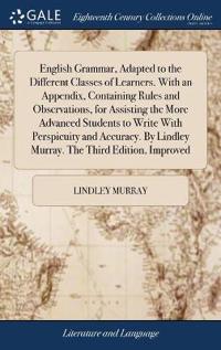 English Grammar, Adapted to the Different Classes of Learners. With an Appendix, Containing Rules and Observations, for Assisting the More Advanced Students to Write With Perspicuity and Accuracy. By Lindley Murray. The Third Edition, Improved