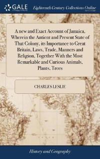 A new and Exact Account of Jamaica, Wherein the Antient and Present State of That Colony, its Importance to Great Britain, Laws, Trade, Manners and Religion, Together With the Most Remarkable and Curious Animals, Plants, Trees