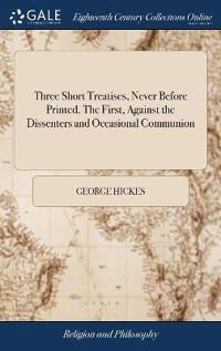 Three Short Treatises, Never Before Printed. The First, Against the Dissenters and Occasional Communion