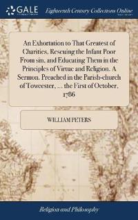 An Exhortation to That Greatest of Charities, Rescuing the Infant Poor From sin, and Educating Them in the Principles of Virtue and Religion. A Sermon. Preached in the Parish-church of Towcester, ... the First of October, 1786
