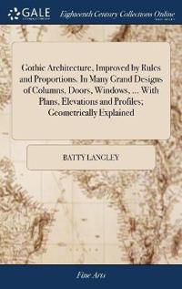 Gothic Architecture, Improved by Rules and Proportions. In Many Grand Designs of Columns, Doors, Windows, ... With Plans, Elevations and Profiles; Geometrically Explained