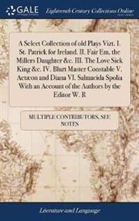 A Select Collection of old Plays Vizt. I. St. Patrick for Ireland. II. Fair Em, the Millers Daughter &c. III. The Love Sick King &c. IV. Blurt Master Constable V. Actæon and Diana VI. Salmacida Spolia With an Account of the Authors by the Editor W. R