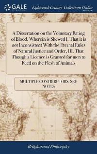 A Dissertation on the Voluntary Eating of Blood. Wherein Is Shewed I. That It Is Not Inconsistent with the Eternal Rules of Natural Justice and Order, III. That Though a Licence Is Granted for Men to Feed on the Flesh of Animals