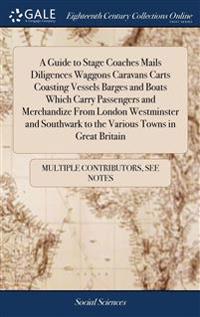 A Guide to Stage Coaches Mails Diligences Waggons Caravans Carts Coasting Vessels Barges and Boats Which Carry Passengers and Merchandize From London Westminster and Southwark to the Various Towns in Great Britain