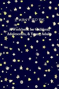 I WANT TO BE A Workbook for Children, Adolescents, & Young Adults