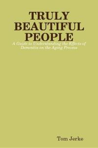 TRULY BEAUTIFUL PEOPLE, A Guide to Understanding the Effects of Dementia on the Aging Process