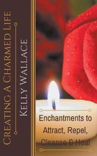 Creating a Charmed Life - Enchantments to Attract, Repel, Cleanse, and Heal