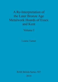 A Re-Interpretation of the Later Bronze Age Metalwork Hoards of Essex and Kent, Volume I