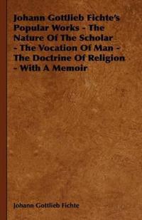 Johann Gottlieb Fichte's Popular Works - The Nature Of The Scholar - The Vocation Of Man - The Doctrine Of Religion - With A Memoir