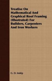 Treatise On Mathematical And Graphical Roof Framing (Illustrated) For Builders, Carpenters And Iron Workers