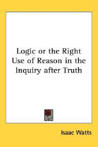 Logic or the Right Use of Reason in the Inquiry After Truth