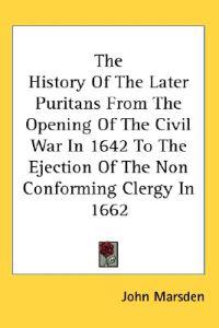 The History Of The Later Puritans From The Opening Of The Civil War In 1642 To The Ejection Of The Non Conforming Clergy In 1662
