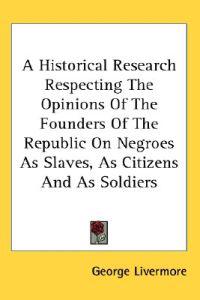 A Historical Research Respecting The Opinions Of The Founders Of The Republic On Negroes As Slaves, As Citizens And As Soldiers