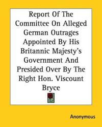 Report Of The Committee On Alleged German Outrages Appointed By His Britannic Majesty's Government And Presided Over By The Right Hon. Viscount Bryce
