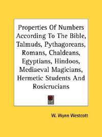 Properties of Numbers According to the Bible, Talmuds, Pythagoreans, Romans, Chaldeans, Egyptians, Hindoos, Medi¦val Magicians, Hermetic Students and Rosicrucians