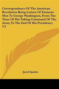 Correspondence Of The American Revolution Being Letters Of Eminent Men To George Washington, From The Time Of His Taking Command Of The Army To The End Of His Presidency V3