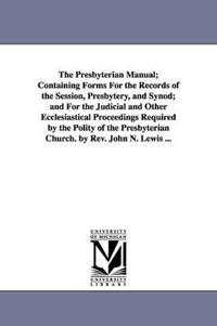 The Presbyterian Manual; Containing Forms for the Records of the Session, Presbytery, and Synod; And for the Judicial and Other Ecclesiastical Proceed