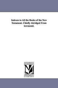 Indexes to All the Books of the New Testament. Chiefly Abridged From townsend.