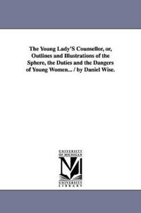 The Young Lady'S Counsellor, or, Outlines and Illustrations of the Sphere, the Duties and the Dangers of Young Women... / by Daniel Wise.