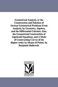 Geometrical Analysis, or the Construction and Solution of Various Geometrical Problems From Analysis, by Geometry, Algebra, and the Differential Calculus; Also, the Geometrical Construction of Algebraid Equations, and A Mode of Constructing Curves of the H
