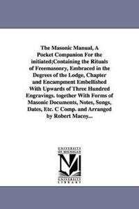 The Masonic Manual, A Pocket Companion For the initiated;Containing the Rituals of Freemasonry, Embraced in the Degrees of the Lodge, Chapter and Encampment Embellished With Upwards of Three Hundred Engravings. together With Forms of Masonic Documents, Notes,