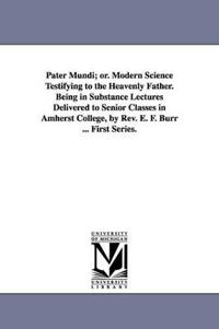 Pater Mundi; Or. Modern Science Testifying to the Heavenly Father. Being in Substance Lectures Delivered to Senior Classes in Amherst College, by REV.