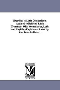 Exercises in Latin Composition, Adapted to Bullions' Latin Grammar; With Vocabularies, Latin and English, --English and Latin. by Rev. Peter Bullions ...