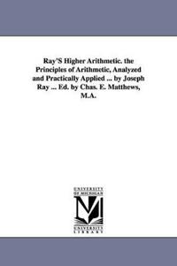 Ray'S Higher Arithmetic. the Principles of Arithmetic, Analyzed and Practically Applied ... by Joseph Ray ... Ed. by Chas. E. Matthews, M.A.