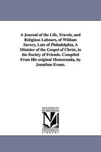 A Journal of the Life, Travels, and Religious Labours, of William Savery, Late of Philadelphia, A Minister of the Gospel of Christ, in the Society of Friends. Compiled From His original Memoranda, by Jonathan Evans.