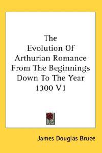 The Evolution of Arthurian Romance from the Beginnings Down to the Year 1300
