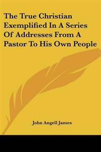 True Christian Exemplified In A Series Of Addresses From A Pastor To His Own People