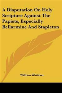A Disputation On Holy Scripture Against The Papists, Especially Bellarmine And Stapleton