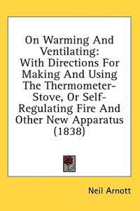 On Warming And Ventilating: With Directions For Making And Using The Thermometer-Stove, Or Self-Regulating Fire And Other New Apparatus (1838)