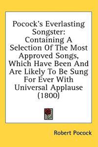 Pocock's Everlasting Songster: Containing A Selection Of The Most Approved Songs, Which Have Been And Are Likely To Be Sung For Ever With Universal Ap
