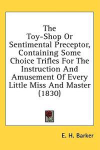 The Toy-Shop Or Sentimental Preceptor, Containing Some Choice Trifles For The Instruction And Amusement Of Every Little Miss And Master (1830)