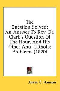 The Question Solved: An Answer To Rev. Dr. Clark's Question Of The Hour, And His Other Anti-Catholic Problems (1870)