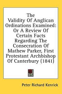 The Validity Of Anglican Ordinations Examined: Or A Review Of Certain Facts Regarding The Consecration Of Mathew Parker, First Protestant Archbishop O
