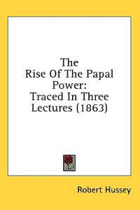 The Rise Of The Papal Power: Traced In Three Lectures (1863)