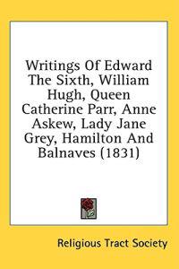 Writings Of Edward The Sixth, William Hugh, Queen Catherine Parr, Anne Askew, Lady Jane Grey, Hamilton And Balnaves (1831)