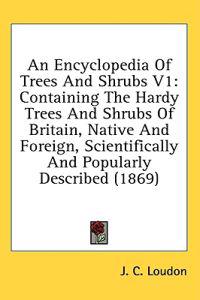An Encyclopedia Of Trees And Shrubs V1: Containing The Hardy Trees And Shrubs Of Britain, Native And Foreign, Scientifically And Popularly Described (