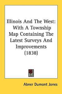 Illinois And The West: With A Township Map Containing The Latest Surveys And Improvements (1838)