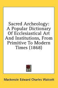 Sacred Archeology: A Popular Dictionary Of Ecclesiastical Art And Institutions, From Primitive To Modern Times (1868)