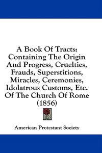 A Book Of Tracts: Containing The Origin And Progress, Cruelties, Frauds, Superstitions, Miracles, Ceremonies, Idolatrous Customs, Etc. Of The Church O