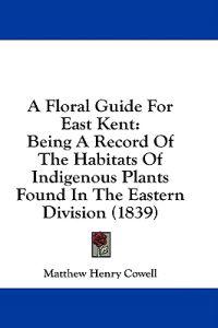 A Floral Guide For East Kent: Being A Record Of The Habitats Of Indigenous Plants Found In The Eastern Division (1839)