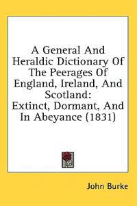 A General And Heraldic Dictionary Of The Peerages Of England, Ireland, And Scotland: Extinct, Dormant, And In Abeyance (1831)