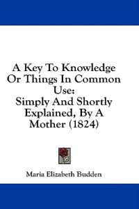 A Key To Knowledge Or Things In Common Use: Simply And Shortly Explained, By A Mother (1824)