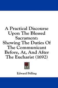 A Practical Discourse Upon The Blessed Sacrament: Showing The Duties Of The Communicant Before, At, And After The Eucharist (1692)