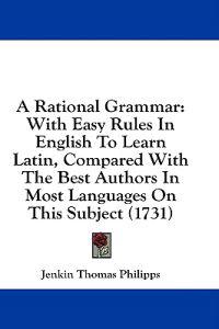A Rational Grammar: With Easy Rules In English To Learn Latin, Compared With The Best Authors In Most Languages On This Subject (1731)
