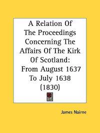 A Relation Of The Proceedings Concerning The Affairs Of The Kirk Of Scotland: From August 1637 To July 1638 (1830)