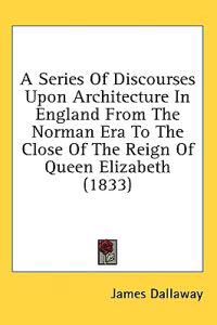 A Series Of Discourses Upon Architecture In England From The Norman Era To The Close Of The Reign Of Queen Elizabeth (1833)